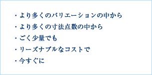 ・より多くのバリエーションの中から ・より多くの寸法点数の中から ・ごく少量でも ・リーズナブルなコストで ・今すぐに